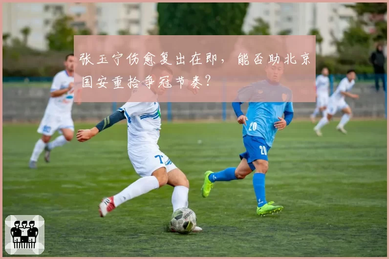 张玉宁伤愈复出在即，能否助北京国安重拾争冠节奏？