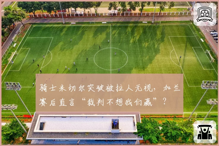 骑士米切尔突破被拉人无视，加兰赛后直言“裁判不想我们赢”？