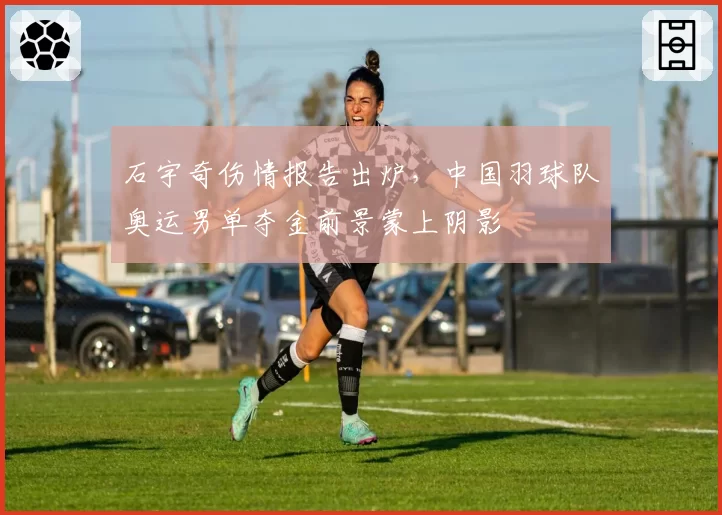 石宇奇伤情报告出炉，中国羽球队奥运男单夺金前景蒙上阴影