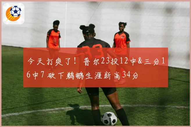 今天打爽了！普尔23投12中&三分16中7 砍下鹈鹕生涯新高34分