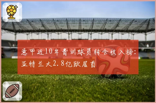 意甲近10年青训球员转会收入榜：亚特兰大2.8亿欧居首
